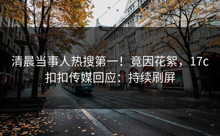 清晨当事人热搜第一！竟因花絮，17c扣扣传媒回应：持续刷屏