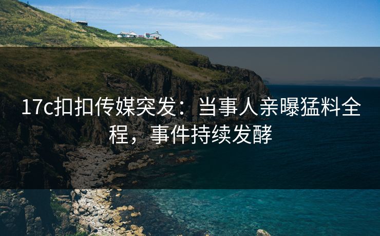 17c扣扣传媒突发：当事人亲曝猛料全程，事件持续发酵