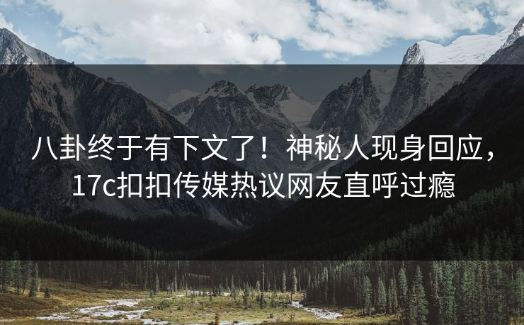 八卦终于有下文了！神秘人现身回应，17c扣扣传媒热议网友直呼过瘾