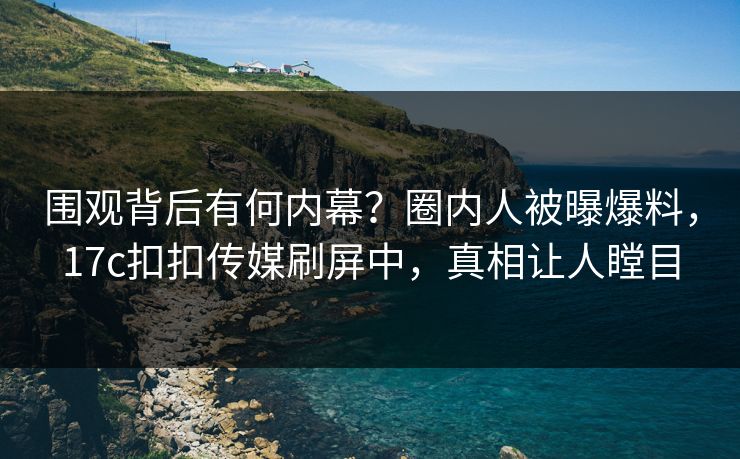 围观背后有何内幕？圈内人被曝爆料，17c扣扣传媒刷屏中，真相让人瞠目