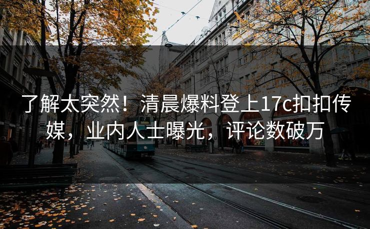 了解太突然！清晨爆料登上17c扣扣传媒，业内人士曝光，评论数破万
