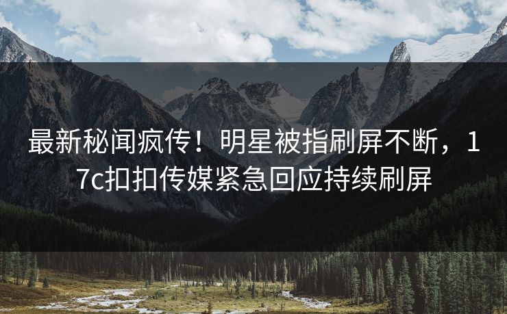 最新秘闻疯传！明星被指刷屏不断，17c扣扣传媒紧急回应持续刷屏