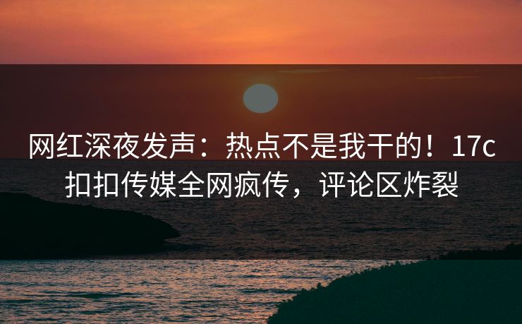网红深夜发声：热点不是我干的！17c扣扣传媒全网疯传，评论区炸裂