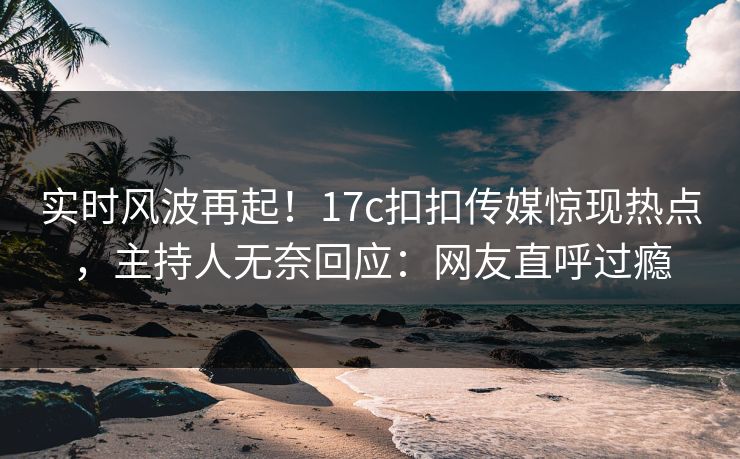 实时风波再起！17c扣扣传媒惊现热点，主持人无奈回应：网友直呼过瘾
