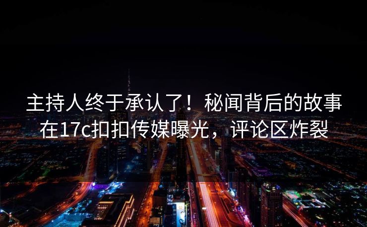 主持人终于承认了！秘闻背后的故事在17c扣扣传媒曝光，评论区炸裂