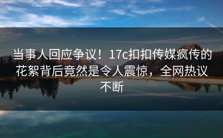 当事人回应争议！17c扣扣传媒疯传的花絮背后竟然是令人震惊，全网热议不断