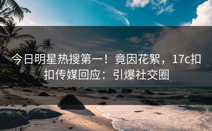 今日明星热搜第一！竟因花絮，17c扣扣传媒回应：引爆社交圈