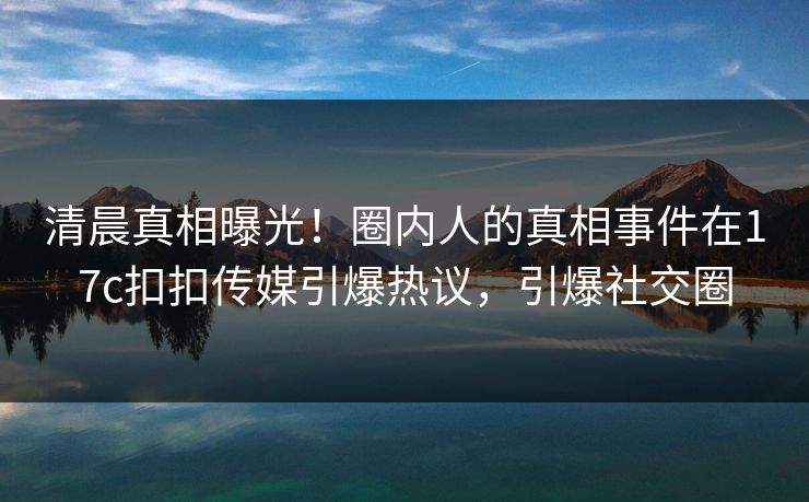 清晨真相曝光！圈内人的真相事件在17c扣扣传媒引爆热议，引爆社交圈