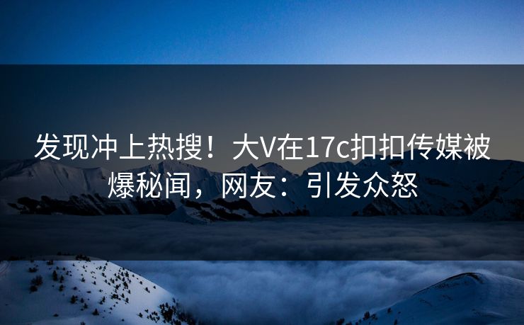 发现冲上热搜！大V在17c扣扣传媒被爆秘闻，网友：引发众怒