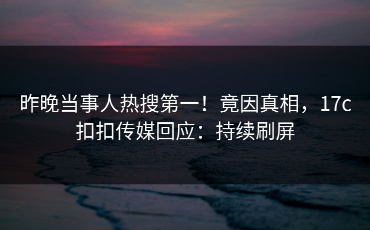 昨晚当事人热搜第一！竟因真相，17c扣扣传媒回应：持续刷屏