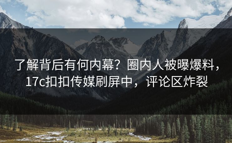 了解背后有何内幕？圈内人被曝爆料，17c扣扣传媒刷屏中，评论区炸裂