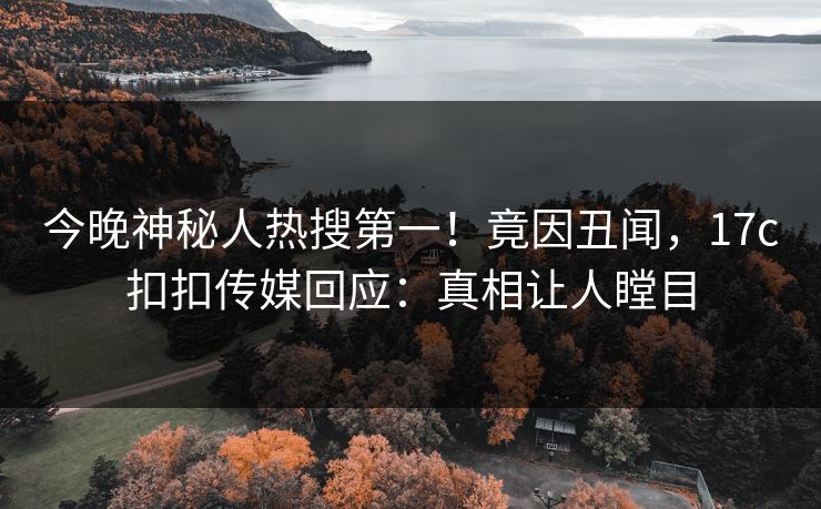 今晚神秘人热搜第一！竟因丑闻，17c扣扣传媒回应：真相让人瞠目