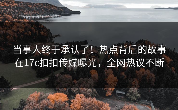 当事人终于承认了！热点背后的故事在17c扣扣传媒曝光，全网热议不断