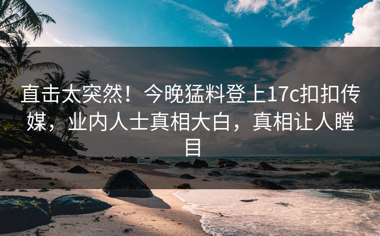 直击太突然！今晚猛料登上17c扣扣传媒，业内人士真相大白，真相让人瞠目