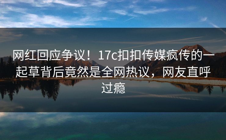 网红回应争议！17c扣扣传媒疯传的一起草背后竟然是全网热议，网友直呼过瘾