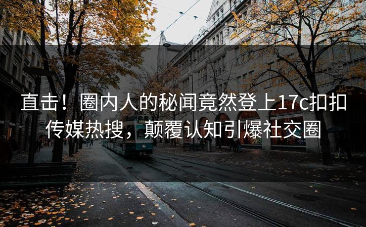 直击！圈内人的秘闻竟然登上17c扣扣传媒热搜，颠覆认知引爆社交圈