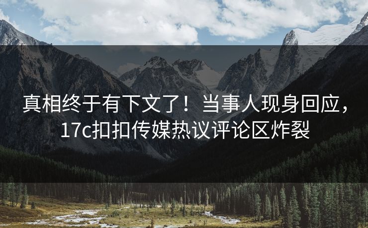 真相终于有下文了！当事人现身回应，17c扣扣传媒热议评论区炸裂