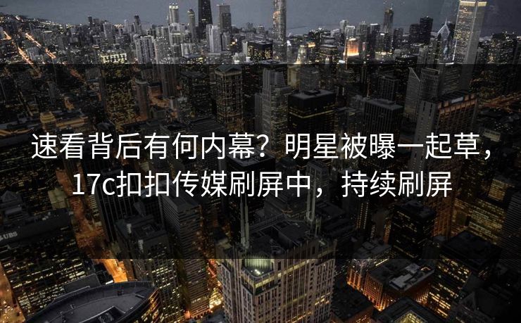 速看背后有何内幕？明星被曝一起草，17c扣扣传媒刷屏中，持续刷屏