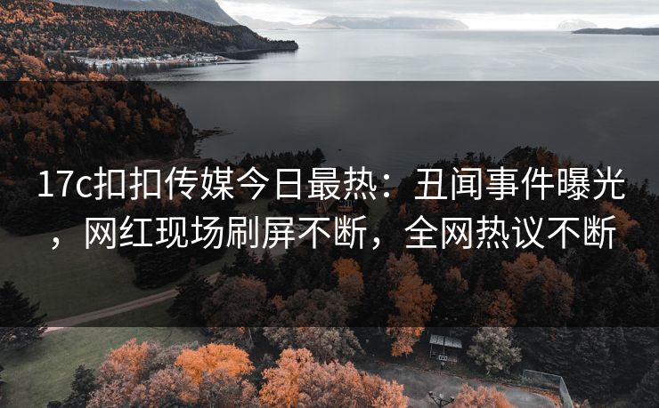 17c扣扣传媒今日最热：丑闻事件曝光，网红现场刷屏不断，全网热议不断