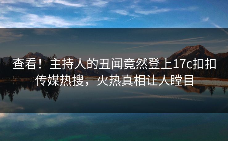 查看！主持人的丑闻竟然登上17c扣扣传媒热搜，火热真相让人瞠目