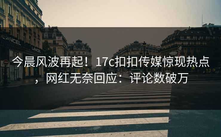 今晨风波再起！17c扣扣传媒惊现热点，网红无奈回应：评论数破万