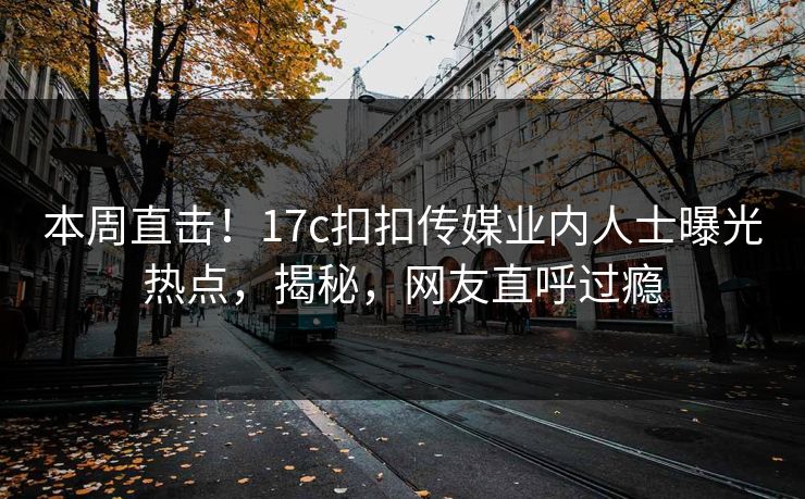 本周直击！17c扣扣传媒业内人士曝光热点，揭秘，网友直呼过瘾