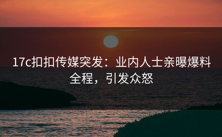 17c扣扣传媒突发：业内人士亲曝爆料全程，引发众怒