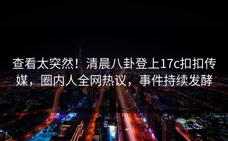查看太突然！清晨八卦登上17c扣扣传媒，圈内人全网热议，事件持续发酵