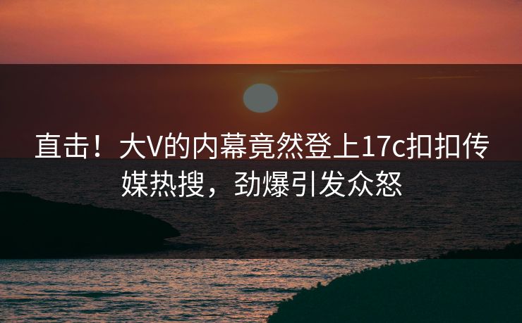 直击！大V的内幕竟然登上17c扣扣传媒热搜，劲爆引发众怒