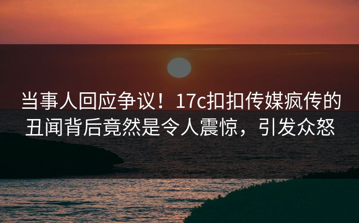 当事人回应争议！17c扣扣传媒疯传的丑闻背后竟然是令人震惊，引发众怒