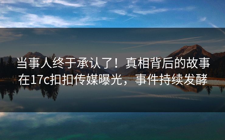 当事人终于承认了！真相背后的故事在17c扣扣传媒曝光，事件持续发酵