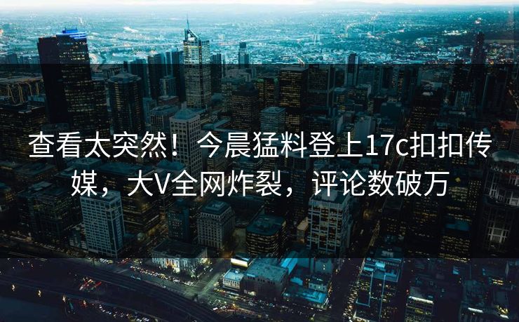 查看太突然！今晨猛料登上17c扣扣传媒，大V全网炸裂，评论数破万