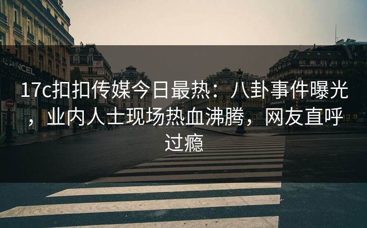 17c扣扣传媒今日最热：八卦事件曝光，业内人士现场热血沸腾，网友直呼过瘾