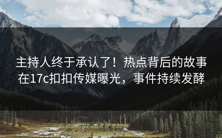 主持人终于承认了！热点背后的故事在17c扣扣传媒曝光，事件持续发酵