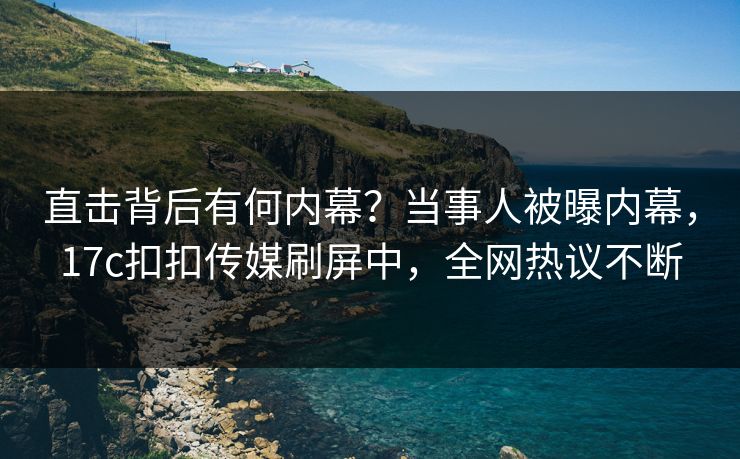 直击背后有何内幕？当事人被曝内幕，17c扣扣传媒刷屏中，全网热议不断