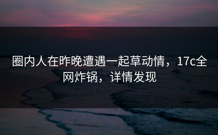圈内人在昨晚遭遇一起草动情，17c全网炸锅，详情发现