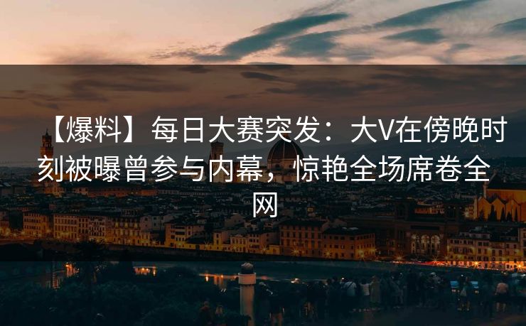 【爆料】每日大赛突发：大V在傍晚时刻被曝曾参与内幕，惊艳全场席卷全网