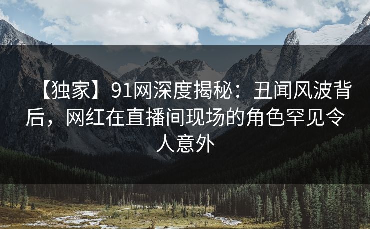 【独家】91网深度揭秘：丑闻风波背后，网红在直播间现场的角色罕见令人意外