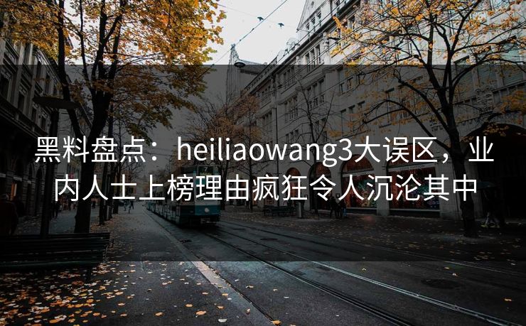 黑料盘点：heiliaowang3大误区，业内人士上榜理由疯狂令人沉沦其中