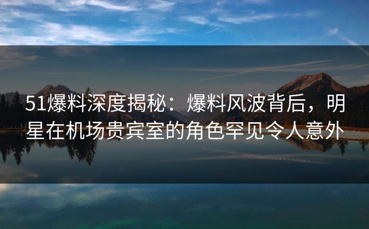 51爆料深度揭秘：爆料风波背后，明星在机场贵宾室的角色罕见令人意外