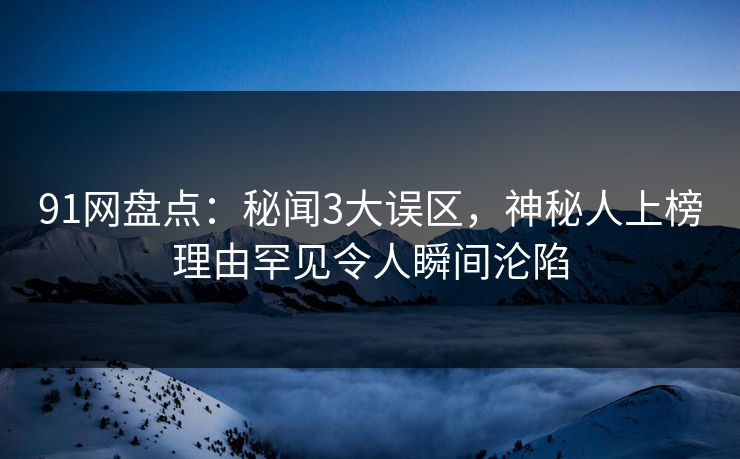 91网盘点：秘闻3大误区，神秘人上榜理由罕见令人瞬间沦陷
