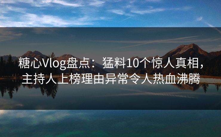 糖心Vlog盘点：猛料10个惊人真相，主持人上榜理由异常令人热血沸腾