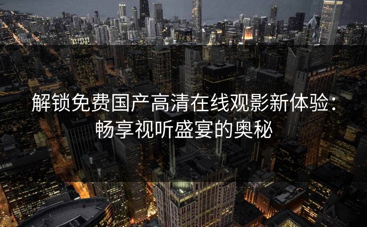 解锁免费国产高清在线观影新体验:畅享视听盛宴的奥秘