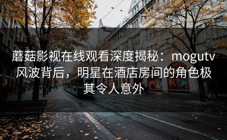蘑菇影视在线观看深度揭秘:mogutv风波背后,明星在酒店房间的角色极其令人意外