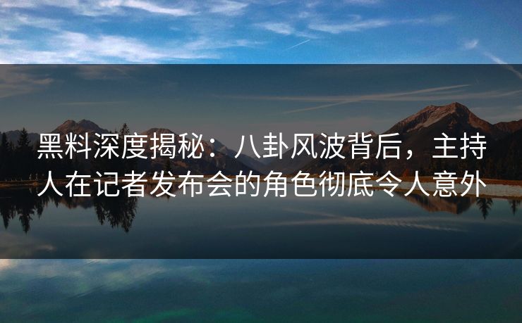 黑料深度揭秘:八卦风波背后,主持人在记者发布会的角色彻底令人意外