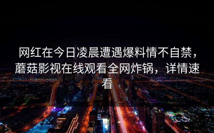 网红在今日凌晨遭遇爆料情不自禁,蘑菇影视在线观看全网炸锅,详情速看