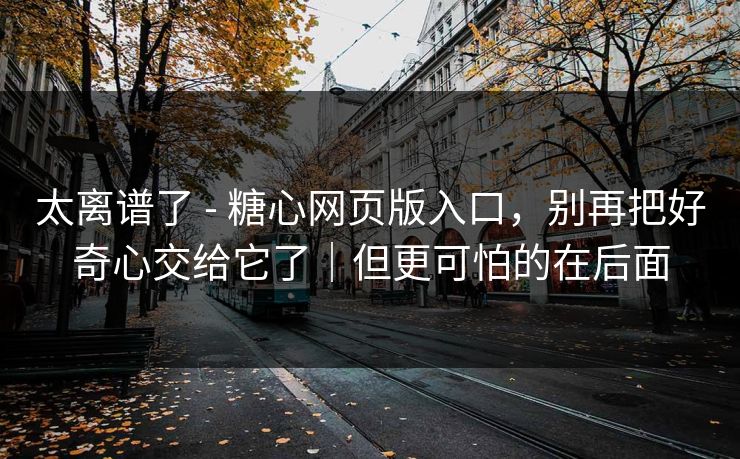 太离谱了 - 糖心网页版入口，别再把好奇心交给它了｜但更可怕的在后面