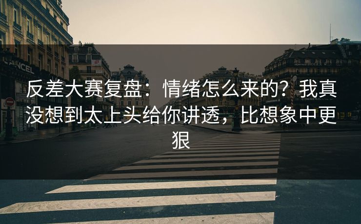 反差大赛复盘：情绪怎么来的？我真没想到太上头给你讲透，比想象中更狠