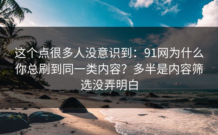 这个点很多人没意识到：91网为什么你总刷到同一类内容？多半是内容筛选没弄明白