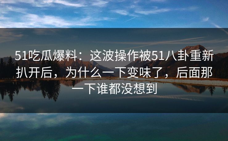 51吃瓜爆料:这波操作被51八卦重新扒开后,为什么一下变味了,后面那一下谁都没想到